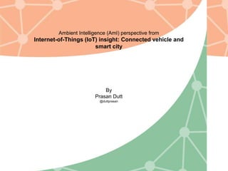 Ambient Intelligence (AmI) perspective from
Internet-of-Things (IoT) insight: Connected vehicle and
smart city
By
Prasan Dutt
@duttprasan
 