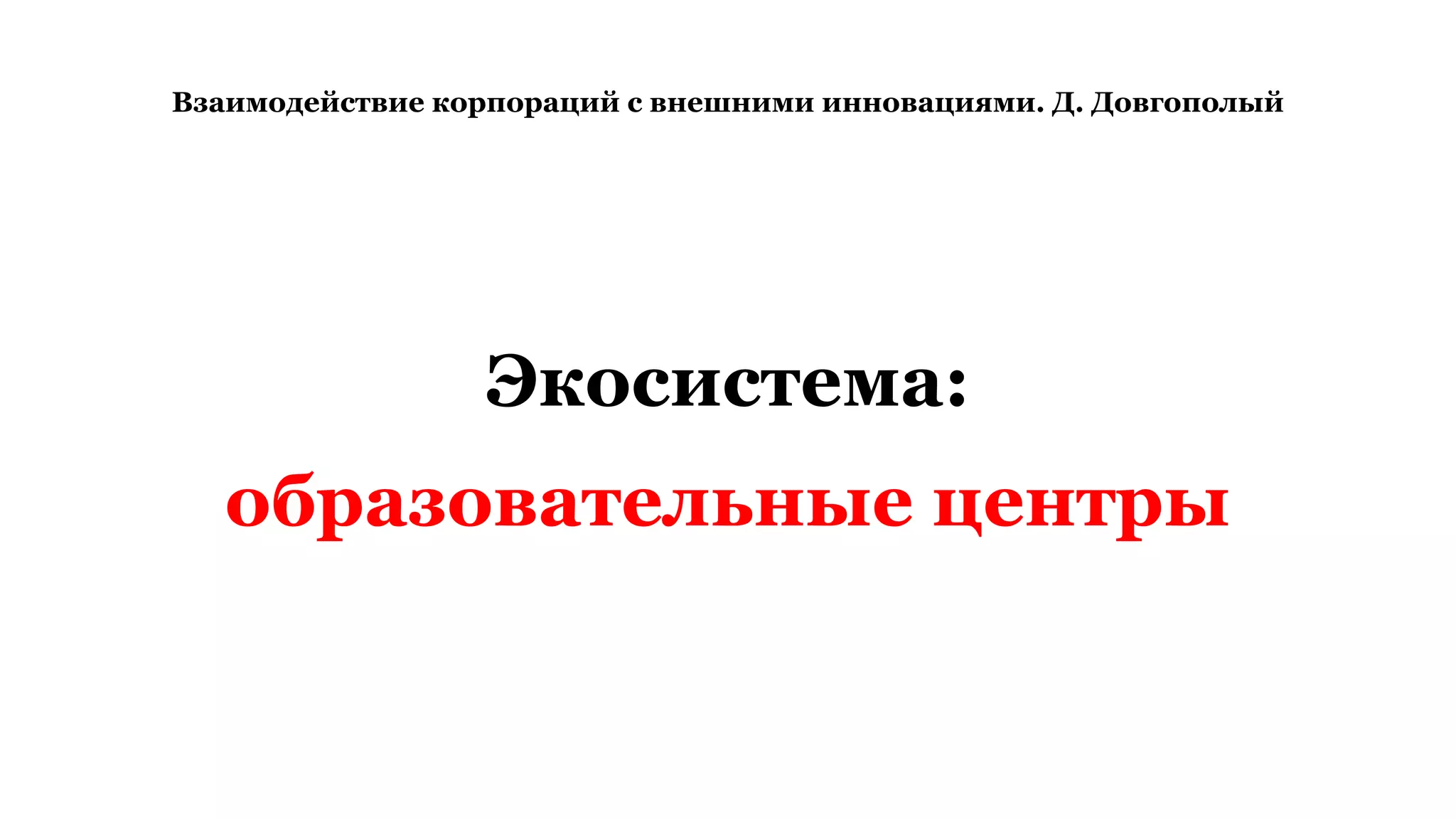 Взаимодействие корпораций с внешними инновациями. Д. Довгополый
Экосистема:
образовательные центры
 