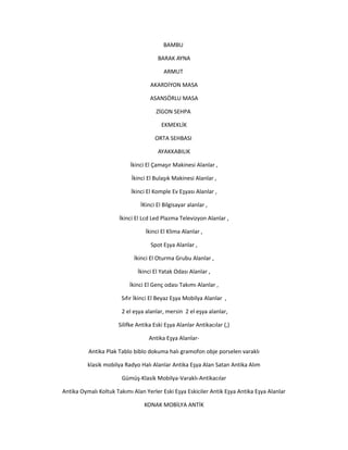 BAMBU
BARAK AYNA
ARMUT
AKARDİYON MASA
ASANSÖRLU MASA
ZİGON SEHPA
EKMEKLİK
ORTA SEHBASI
AYAKKABILIK
İkinci El Çamaşır Makinesi Alanlar ,
İkinci El Bulaşık Makinesi Alanlar ,
İkinci El Komple Ev Eşyası Alanlar ,
İKinci El Bilgisayar alanlar ,
İkinci El Lcd Led Plazma Televizyon Alanlar ,
İkinci El Klima Alanlar ,
Spot Eşya Alanlar ,
İkinci El Oturma Grubu Alanlar ,
İkinci El Yatak Odası Alanlar ,
İkinci El Genç odası Takımı Alanlar ,
Sıfır İkinci El Beyaz Eşya Mobilya Alanlar ,
2 el eşya alanlar, mersin 2 el eşya alanlar,
Silifke Antika Eski Eşya Alanlar Antikacılar (,)
Antika Eşya Alanlar-
Antika Plak Tablo biblo dokuma halı gramofon obje porselen varaklı
klasik mobilya Radyo Halı Alanlar Antika Eşya Alan Satan Antika Alım
Gümüş-Klasik Mobilya-Varaklı-Antikacılar
Antika Oymalı Koltuk Takımı Alan Yerler Eski Eşya Eskiciler Antik Eşya Antika Eşya Alanlar
KONAK MOBİLYA ANTİK
 