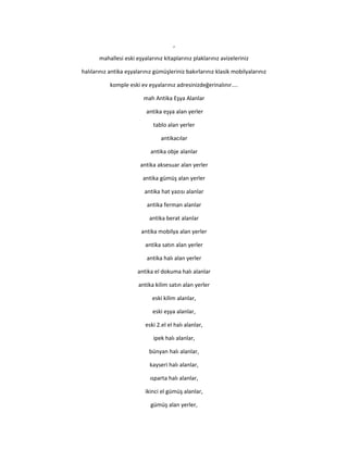 ,
mahallesi eski eşyalarınız kitaplarınız plaklarınız avizeleriniz
halılarınız antika eşyalarınız gümüşleriniz bakırlarınız klasik mobilyalarınız
komple eski ev eşyalarınız adresinizdeğerinalınır....
mah Antika Eşya Alanlar
antika eşya alan yerler
tablo alan yerler
antikacılar
antika obje alanlar
antika aksesuar alan yerler
antika gümüş alan yerler
antika hat yazısı alanlar
antika ferman alanlar
antika berat alanlar
antika mobilya alan yerler
antika satın alan yerler
antika halı alan yerler
antika el dokuma halı alanlar
antika kilim satın alan yerler
eski kilim alanlar,
eski eşya alanlar,
eski 2.el el halı alanlar,
ipek halı alanlar,
bünyan halı alanlar,
kayseri halı alanlar,
ısparta halı alanlar,
ikinci el gümüş alanlar,
gümüş alan yerler,
 