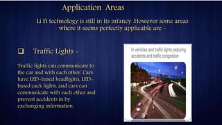 Application Areas
Li Fi technology is still in its infancy .However some areas
where it seems perfectly applicable are -
 Traffic Lights -
Traffic lights can communicate to
the car and with each other. Cars
have LED-based headlights, LED-
based cack lights, and cars can
communicate with each other and
prevent accidents in by
exchanging information.
 
