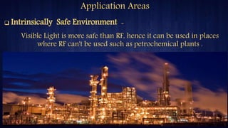 Application Areas
Visible Light is more safe than RF, hence it can be used in places
where RF can't be used such as petrochemical plants .
 Intrinsically Safe Environment -
 