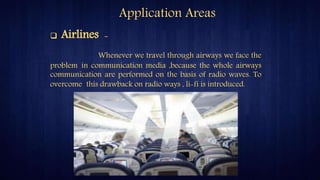 Application Areas
 Airlines -
Whenever we travel through airways we face the
problem in communication media ,because the whole airways
communication are performed on the basis of radio waves. To
overcome this drawback on radio ways , li-fi is introduced.
 