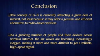 The concept of Li-Fi is currently attracting a great deal of
interest, not least because it may offer a genuine and efficient
alternative to radio-based wireless.
As a growing number of people and their devices access
wireless internet, the air waves are becoming increasingly
clogged, making it more and more difficult to get a reliable,
high-speed signal.
Conclusion
 
