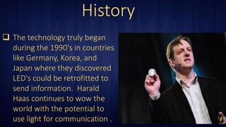 History
 The technology truly began
during the 1990's in countries
like Germany, Korea, and
Japan where they discovered
LED's could be retrofitted to
send information. Harald
Haas continues to wow the
world with the potential to
use light for communication .
 