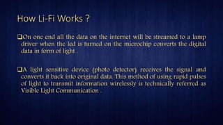 How Li-Fi Works ?
On one end all the data on the internet will be streamed to a lamp
driver when the led is turned on the microchip converts the digital
data in form of light .
A light sensitive device (photo detector) receives the signal and
converts it back into original data. This method of using rapid pulses
of light to transmit information wirelessly is technically referred as
Visible Light Communication .
 