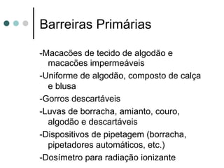 Barreiras Primárias
-Macacões de tecido de algodão e
macacões impermeáveis
-Uniforme de algodão, composto de calça
e blusa
-Gorros descartáveis
-Luvas de borracha, amianto, couro,
algodão e descartáveis
-Dispositivos de pipetagem (borracha,
pipetadores automáticos, etc.)
-Dosímetro para radiação ionizante
 