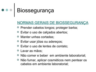 Biossegurança
NORMAS GERAIS DE BIOSSEGURANÇA
 Prender cabelos longos; proteger barba;
 Evitar o uso de calçados abertos;
 Manter unhas cortadas;
 Evitar usar jóias ou adereços;
 Evitar o uso de lentes de contato;
 Lavar as mãos;
 Não comer e beber em ambiente laboratorial;
 Não fumar, aplicar cosméticos nem pentear os
cabelos em ambiente laboratorial;
 