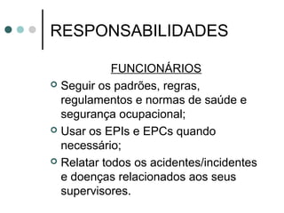 RESPONSABILIDADES
FUNCIONÁRIOS
 Seguir os padrões, regras,
regulamentos e normas de saúde e
segurança ocupacional;
 Usar os EPIs e EPCs quando
necessário;
 Relatar todos os acidentes/incidentes
e doenças relacionados aos seus
supervisores.
 
