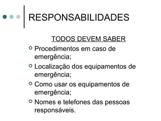 RESPONSABILIDADES
TODOS DEVEM SABER
 Procedimentos em caso de
emergência;
 Localização dos equipamentos de
emergência;
 Como usar os equipamentos de
emergência;
 Nomes e telefones das pessoas
responsáveis.
 