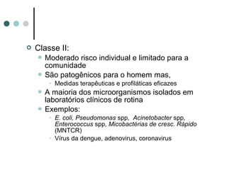  Classe II:
 Moderado risco individual e limitado para a
comunidade
 São patogênicos para o homem mas,
• Medidas terapêuticas e profiláticas eficazes
 A maioria dos microorganismos isolados em
laboratórios clínicos de rotina
 Exemplos:
• E. coli, Pseudomonas spp, Acinetobacter spp,
Enterococcus spp, Micobactérias de cresc. Rápido
(MNTCR)
• Vírus da dengue, adenovirus, coronavirus
 