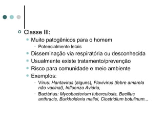 Classe III:
 Muito patogênicos para o homem
• Potencialmente letais
 Disseminação via respiratória ou desconhecida
 Usualmente existe tratamento/prevenção
 Risco para comunidade e meio ambiente
 Exemplos:
• Vírus: Hantavirus (alguns), Flavivírus (febre amarela
não vacinal), Influenza Aviária,
• Bactérias: Mycobacterium tuberculosis, Bacillus
anthracis, Burkholderia mallei, Clostridium botulinum...
 