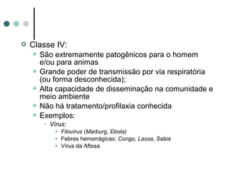  Classe IV:
 São extremamente patogênicos para o homem
e/ou para animas
 Grande poder de transmissão por via respiratória
(ou forma desconhecida);
 Alta capacidade de disseminação na comunidade e
meio ambiente
 Não há tratamento/profilaxia conhecida
 Exemplos:
• Vírus:
• Filovirus (Marburg, Ebola)
• Febres hemorrágicas: Congo, Lassa, Sabia
• Vírus da Aftosa
 