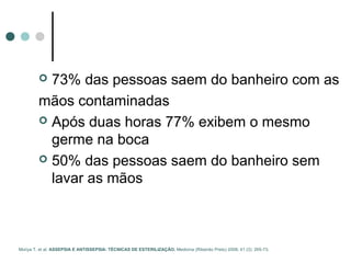  73% das pessoas saem do banheiro com as
mãos contaminadas
 Após duas horas 77% exibem o mesmo
germe na boca
 50% das pessoas saem do banheiro sem
lavar as mãos
Moriya T. et al. ASSEPSIA E ANTISSEPSIA: TÉCNICAS DE ESTERILIZAÇÃO. Medicina (Ribeirão Preto) 2008; 41 (3): 265-73.
 