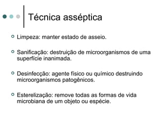 Técnica asséptica
 Limpeza: manter estado de asseio.
 Sanificação: destruição de microorganismos de uma
superfície inanimada.
 Desinfecção: agente físico ou químico destruindo
microorganismos patogênicos.
 Esterelização: remove todas as formas de vida
microbiana de um objeto ou espécie.
 