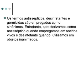  Os termos antissépticos, desinfetantes e
germicidas são empregados como
sinônimos. Entretanto, caracterizamos como
antisséptico quando empregamos em tecidos
vivos e desinfetante quando utilizamos em
objetos inanimados.
 
