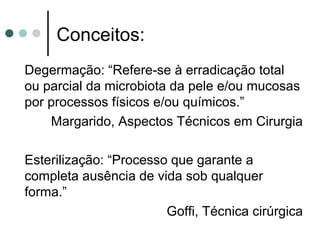 Degermação: “Refere-se à erradicação total
ou parcial da microbiota da pele e/ou mucosas
por processos físicos e/ou químicos.”
Margarido, Aspectos Técnicos em Cirurgia
Esterilização: “Processo que garante a
completa ausência de vida sob qualquer
forma.”
Goffi, Técnica cirúrgica
Conceitos:
 