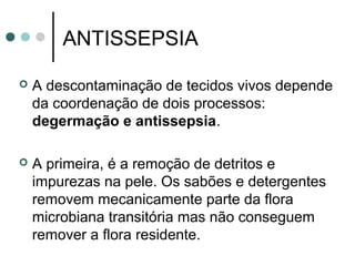 ANTISSEPSIA
 A descontaminação de tecidos vivos depende
da coordenação de dois processos:
degermação e antissepsia.
 A primeira, é a remoção de detritos e
impurezas na pele. Os sabões e detergentes
removem mecanicamente parte da flora
microbiana transitória mas não conseguem
remover a flora residente.
 