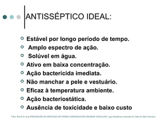 ANTISSÉPTICO IDEAL:
 Estável por longo período de tempo.
 Amplo espectro de ação.
 Solúvel em água.
 Ativo em baixa concentração.
 Ação bactericida imediata.
 Não manchar a pele e vestuário.
 Eficaz à temperatura ambiente.
 Ação bacteriostática.
 Ausência de toxicidade e baixo custo
Filho, M.A.S.R, et.al PREVENCÃO DA INFECÇÃO DE FERIDA CIRÚRGICA EM CIRURGIA VASCULAR. Liga Acadêmica Vascular do Vale do São Francisco
 