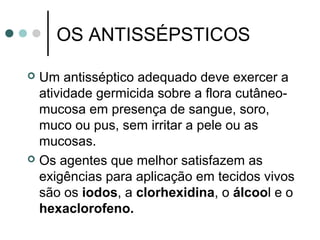OS ANTISSÉPSTICOS
 Um antisséptico adequado deve exercer a
atividade germicida sobre a flora cutâneo-
mucosa em presença de sangue, soro,
muco ou pus, sem irritar a pele ou as
mucosas.
 Os agentes que melhor satisfazem as
exigências para aplicação em tecidos vivos
são os iodos, a clorhexidina, o álcool e o
hexaclorofeno.
 