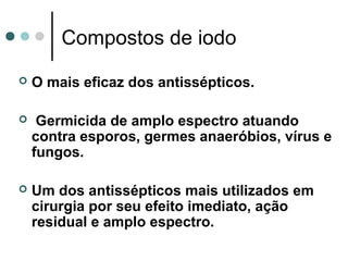Compostos de iodo
 O mais eficaz dos antissépticos.
 Germicida de amplo espectro atuando
contra esporos, germes anaeróbios, vírus e
fungos.
 Um dos antissépticos mais utilizados em
cirurgia por seu efeito imediato, ação
residual e amplo espectro.
 
