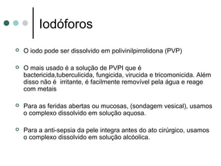 Iodóforos
 O iodo pode ser dissolvido em polivinilpirrolidona (PVP)
 O mais usado é a solução de PVPI que é
bactericida,tuberculicida, fungicida, virucida e tricomonicida. Além
disso não é irritante, é facilmente removível pela água e reage
com metais
 Para as feridas abertas ou mucosas, (sondagem vesical), usamos
o complexo dissolvido em solução aquosa.
 Para a anti-sepsia da pele integra antes do ato cirúrgico, usamos
o complexo dissolvido em solução alcóolica.
 