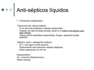  Compostos halogenados:
Tintura de iodo: (álcool iodado)
- É um dos mais potentes e rápidos bactericidas
- Irritante: dor qdo há lesão de pele, porém é o melhor anti-séptico para
pele íntegra;
- Eficaz contra anaeróbios esporulados, fungos, apresenta amplo
espectro.
Iodóforo: (iodo + detergente sintético)
- G+/-, não agem contra esporos;
- Praticamente não produzem reações alérgicas;
- Efeito residual por no mín 4h
Hexaclorofeno:
-G+, incluindo Staphylococos;
-Efeito residual
Anti-sépticos líquidos
 