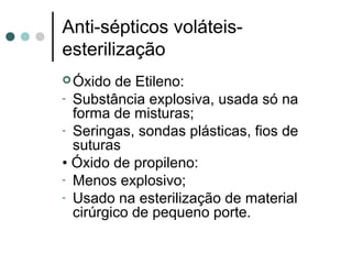 Óxido de Etileno:
- Substância explosiva, usada só na
forma de misturas;
- Seringas, sondas plásticas, fios de
suturas
• Óxido de propileno:
- Menos explosivo;
- Usado na esterilização de material
cirúrgico de pequeno porte.
Anti-sépticos voláteis-
esterilização
 