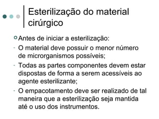 Antes de iniciar a esterilização:
- O material deve possuir o menor número
de microrganismos possíveis;
- Todas as partes componentes devem estar
dispostas de forma a serem acessíveis ao
agente esterilizante;
- O empacotamento deve ser realizado de tal
maneira que a esterilização seja mantida
até o uso dos instrumentos.
Esterilização do material
cirúrgico
 