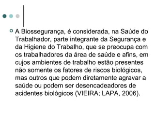  A Biossegurança, é considerada, na Saúde do
Trabalhador, parte integrante da Segurança e
da Higiene do Trabalho, que se preocupa com
os trabalhadores da área de saúde e afins, em
cujos ambientes de trabalho estão presentes
não somente os fatores de riscos biológicos,
mas outros que podem diretamente agravar a
saúde ou podem ser desencadeadores de
acidentes biológicos (VIEIRA; LAPA, 2006).
 