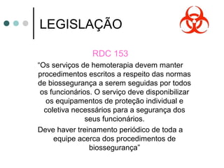 LEGISLAÇÃO
RDC 153
“Os serviços de hemoterapia devem manter
procedimentos escritos a respeito das normas
de biossegurança a serem seguidas por todos
os funcionários. O serviço deve disponibilizar
os equipamentos de proteção individual e
coletiva necessários para a segurança dos
seus funcionários.
Deve haver treinamento periódico de toda a
equipe acerca dos procedimentos de
biossegurança”
 