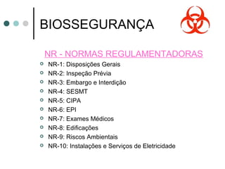 BIOSSEGURANÇA
NR - NORMAS REGULAMENTADORAS
 NR-1: Disposições Gerais
 NR-2: Inspeção Prévia
 NR-3: Embargo e Interdição
 NR-4: SESMT
 NR-5: CIPA
 NR-6: EPI
 NR-7: Exames Médicos
 NR-8: Edificações
 NR-9: Riscos Ambientais
 NR-10: Instalações e Serviços de Eletricidade
 