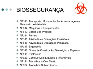 BIOSSEGURANÇA
 NR-11: Transporte, Movimentação, Armazenagem e
Manuseio de Materiais
 NR-12: Máquinas e Equipamentos
 NR-13: Vasos Sob Pressão
 NR-14: Fornos
 NR-15: Atividades e Operações Insalubres
 NR-16: Atividades e Operações Perigosas
 NR-17: Ergonomia
 NR-18: Obras de Construção, Demolição e Reparos
 NR-19: Explosivos
 NR-20: Combustíveis Líquidos e Inflamáveis
 NR-21: Trabalhos a Céu Aberto
 NR-22: Trabalhos Subterrâneos
 