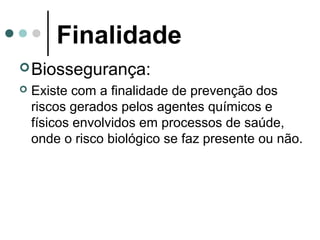 Finalidade
Biossegurança:
 Existe com a finalidade de prevenção dos
riscos gerados pelos agentes químicos e
físicos envolvidos em processos de saúde,
onde o risco biológico se faz presente ou não.
 
