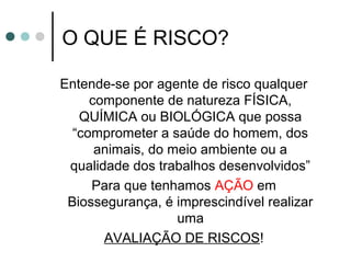 O QUE É RISCO?
Entende-se por agente de risco qualquer
componente de natureza FÍSICA,
QUÍMICA ou BIOLÓGICA que possa
“comprometer a saúde do homem, dos
animais, do meio ambiente ou a
qualidade dos trabalhos desenvolvidos”
Para que tenhamos AÇÃO em
Biossegurança, é imprescindível realizar
uma
AVALIAÇÃO DE RISCOS!
 