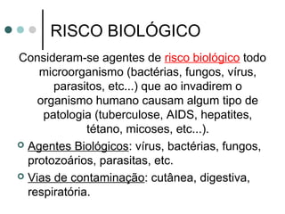 RISCO BIOLÓGICO
Consideram-se agentes de risco biológico todo
microorganismo (bactérias, fungos, vírus,
parasitos, etc...) que ao invadirem o
organismo humano causam algum tipo de
patologia (tuberculose, AIDS, hepatites,
tétano, micoses, etc...).
 Agentes Biológicos: vírus, bactérias, fungos,
protozoários, parasitas, etc.
 Vias de contaminação: cutânea, digestiva,
respiratória.
 