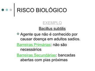 RISCO BIOLÓGICO
EXEMPLO
Bacillus subtilis
 Agente que não é conhecido por
causar doença em adultos sadios.
Barreiras Primárias: não são
necessários
Barreiras Secundárias: bancadas
abertas com pias próximas
 