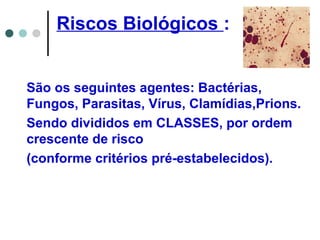 Riscos Biológicos :
São os seguintes agentes: Bactérias,
Fungos, Parasitas, Vírus, Clamídias,Prions.
Sendo divididos em CLASSES, por ordem
crescente de risco
(conforme critérios pré-estabelecidos).
 