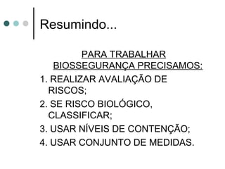 Resumindo...
PARA TRABALHAR
BIOSSEGURANÇA PRECISAMOS:
1. REALIZAR AVALIAÇÃO DE
RISCOS;
2. SE RISCO BIOLÓGICO,
CLASSIFICAR;
3. USAR NÍVEIS DE CONTENÇÃO;
4. USAR CONJUNTO DE MEDIDAS.
 