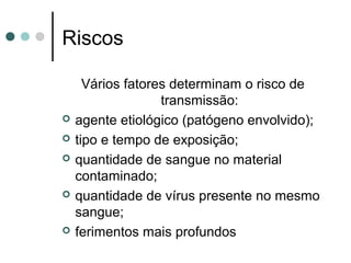 Riscos
Vários fatores determinam o risco de
transmissão:
 agente etiológico (patógeno envolvido);
 tipo e tempo de exposição;
 quantidade de sangue no material
contaminado;
 quantidade de vírus presente no mesmo
sangue;
 ferimentos mais profundos
 