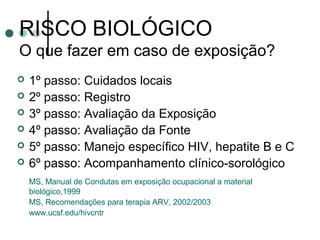 RISCO BIOLÓGICO
O que fazer em caso de exposição?
 1º passo: Cuidados locais
 2º passo: Registro
 3º passo: Avaliação da Exposição
 4º passo: Avaliação da Fonte
 5º passo: Manejo específico HIV, hepatite B e C
 6º passo: Acompanhamento clínico-sorológico
MS, Manual de Condutas em exposição ocupacional a material
biológico,1999
MS, Recomendações para terapia ARV, 2002/2003
www.ucsf.edu/hivcntr
 