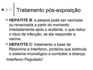Tratamento pós-exposição
 HEPATITE B: a pessoa pode ser vacinada
ou revacinada a partir do momento
imediatamente após o acidente, o que reduz
o risco de infecção, se ela responder a
vacina.
 HEPATITE C: tratamento a base de
Ribavirina e Interferon, proteína que estimula
o sistema imunológico a combater a doença.
-Interferon Peguilado!
 