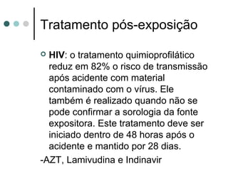 Tratamento pós-exposição
 HIV: o tratamento quimioprofilático
reduz em 82% o risco de transmissão
após acidente com material
contaminado com o vírus. Ele
também é realizado quando não se
pode confirmar a sorologia da fonte
expositora. Este tratamento deve ser
iniciado dentro de 48 horas após o
acidente e mantido por 28 dias.
-AZT, Lamivudina e Indinavir
 