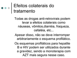 Efeitos colaterais do
tratamento
Todas as drogas anti-retrovirais podem
levar a efeitos colaterais como
náuseas, vômitos,diarréia, fraqueza,
cefaléia, etc...
Apesar disso, não se deve interromper
arbitrariamente o esquema profilático.
Os esquemas profiláticos para hepatite
B e HIV podem ser utilizados durante
a gravidez, sendo a monoterapia com
AZT mais segura nesse caso.
 
