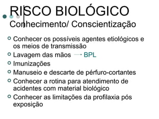 RISCO BIOLÓGICO
Conhecimento/ Conscientização
 Conhecer os possíveis agentes etiológicos e
os meios de transmissão
 Lavagem das mãos BPL
 Imunizações
 Manuseio e descarte de pérfuro-cortantes
 Conhecer a rotina para atendimento de
acidentes com material biológico
 Conhecer as limitações da profilaxia pós
exposição
 