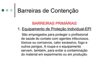 Barreiras de Contenção
BARREIRAS PRIMÁRIAS
1. Equipamento de Proteção Individual-EPI
São empregados para proteger o profissional
de saúde do contato com agentes infecciosos,
tóxicos ou corrosivos, calor excessivo, fogo e
outros perigos. A roupa e o equipamento
servem, também, para evitar a contaminação
do material em experimento ou em produção.
 