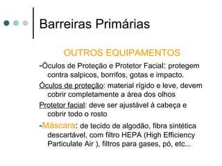 Barreiras Primárias
OUTROS EQUIPAMENTOS
-Óculos de Proteção e Protetor Facial: protegem
contra salpicos, borrifos, gotas e impacto.
Óculos de proteção: material rígido e leve, devem
cobrir completamente a área dos olhos
Protetor facial: deve ser ajustável à cabeça e
cobrir todo o rosto
-Máscara: de tecido de algodão, fibra sintética
descartável, com filtro HEPA (High Efficiency
Particulate Air ), filtros para gases, pó, etc...
 
