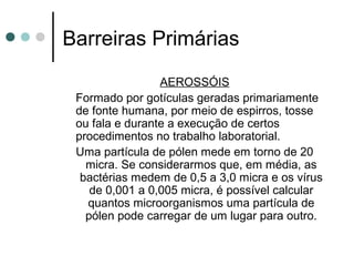 Barreiras Primárias
AEROSSÓIS
Formado por gotículas geradas primariamente
de fonte humana, por meio de espirros, tosse
ou fala e durante a execução de certos
procedimentos no trabalho laboratorial.
Uma partícula de pólen mede em torno de 20
micra. Se considerarmos que, em média, as
bactérias medem de 0,5 a 3,0 micra e os vírus
de 0,001 a 0,005 micra, é possível calcular
quantos microorganismos uma partícula de
pólen pode carregar de um lugar para outro.
 