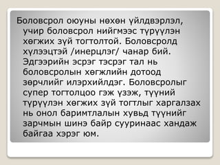 Боловсрол оюуны нөхөн үйлдвэрлэл,
учир боловсрол нийгмээс түрүүлэн
хөгжих зүй тогтолтой. Боловсролд
хүлээцтэй /инерцлэг/ чанар бий.
Эдгээрийн эсрэг тэсрэг тал нь
боловсролын хөгжлийн дотоод
зөрчлийг илэрхийлдэг. Боловсролыг
супер тогтолцоо гэж үзэж, түүний
түрүүлэн хөгжих зүй тогтлыг харгалзах
нь онол баримтлалын хувьд түүнийг
зарчмын шинэ байр сууринаас хандаж
байгаа хэрэг юм.
 