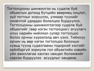 Тогтолцооны шинжилгээ нь судалж буй
объектын дотоод бүтцийн өвөрмөц онцлог,
зүй тогтлыг илрүүлэх, улмаар түүнийг
оновчтой удирдах бололцоо бүрдүүлнэ.
Тогтолцооны шинжилгээгээр судалж буй
объектийг /өөр нэгэн тогтолцоог/ агуулагч
илүү нарийн нийлмэл супер тогтолцоо
болох орчны хүрээлэлд авч үзнэ. Тийнхүү
орчин нь өөр нэгэн тогтолцоо болохын
хувьд түүнд судалгааны тодорхой хэсгийг
зайлбаргүй зориулж гол объектийн хэвийн
үйл ажиллагаа хангах нөхцөл боломжийг
хэрхэн бүрдүүлэх асуудлыг хөндөнө.
 